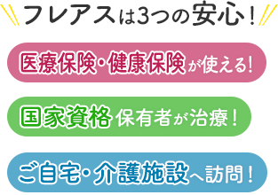 フレアスは3つの安心！医療保険・健康保険が使える！国家資格保有者が治療！ご自宅・介護施設へ訪問マッサージ！和泉市、堺市、河内長野市、富田林市